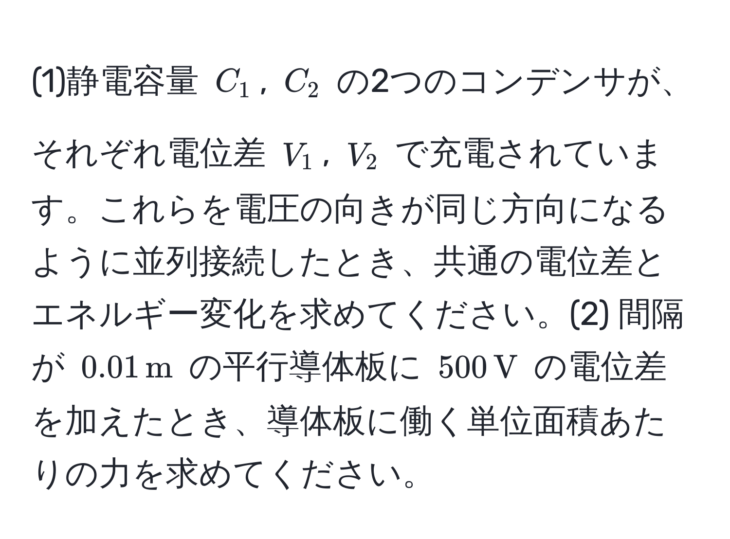 (1)静電容量 $C_1$, $C_2$ の2つのコンデンサが、それぞれ電位差 $V_1$, $V_2$ で充電されています。これらを電圧の向きが同じ方向になるように並列接続したとき、共通の電位差とエネルギー変化を求めてください。(2) 間隔が $0.01 , m$ の平行導体板に $500 , V$ の電位差を加えたとき、導体板に働く単位面積あたりの力を求めてください。