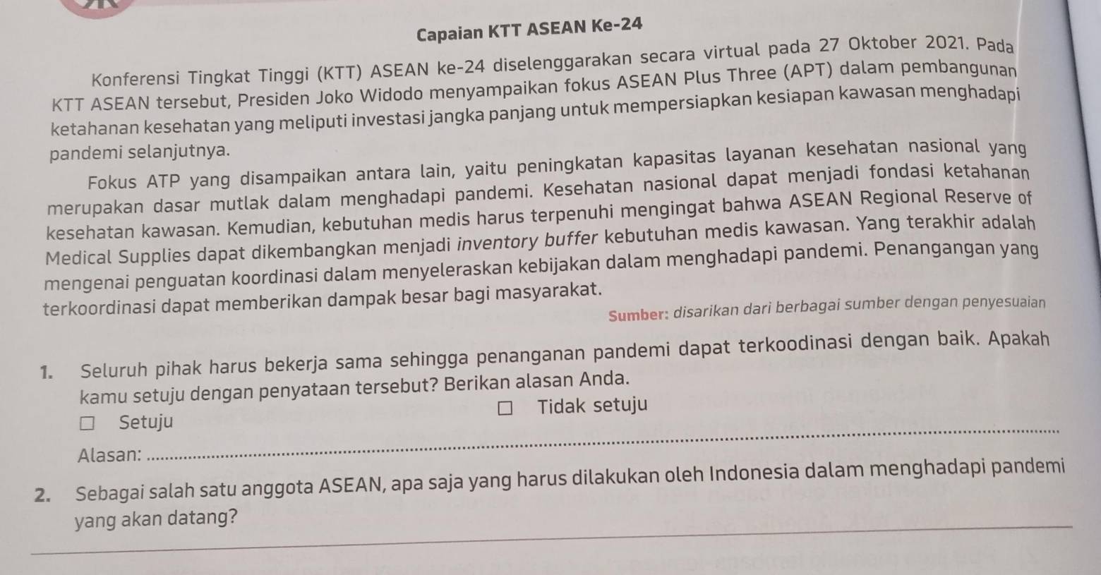 Capaian KTT ASEAN Ke- 24
Konferensi Tingkat Tinggi (KTT) ASEAN ke -24 diselenggarakan secara virtual pada 27 Oktober 2021. Pada
KTT ASEAN tersebut, Presiden Joko Widodo menyampaikan fokus ASEAN Plus Three (APT) dalam pembangunan
ketahanan kesehatan yang meliputi investasi jangka panjang untuk mempersiapkan kesiapan kawasan menghadapi
pandemi selanjutnya.
Fokus ATP yang disampaikan antara lain, yaitu peningkatan kapasitas layanan kesehatan nasional yang
merupakan dasar mutlak dalam menghadapi pandemi. Kesehatan nasional dapat menjadi fondasi ketahanan
kesehatan kawasan. Kemudian, kebutuhan medis harus terpenuhi mengingat bahwa ASEAN Regional Reserve of
Medical Supplies dapat dikembangkan menjadi inventory buffer kebutuhan medis kawasan. Yang terakhir adalah
mengenai penguatan koordinasi dalam menyeleraskan kebijakan dalam menghadapi pandemi. Penangangan yang
terkoordinasi dapat memberikan dampak besar bagi masyarakat.
Sumber: disarikan dari berbagai sumber dengan penyesuaian
1. Seluruh pihak harus bekerja sama sehingga penanganan pandemi dapat terkoodinasi dengan baik. Apakah
kamu setuju dengan penyataan tersebut? Berikan alasan Anda.
Tidak setuju
] Setuju
Alasan:
2. Sebagai salah satu anggota ASEAN, apa saja yang harus dilakukan oleh Indonesia dalam menghadapi pandemi
yang akan datang?
_
_