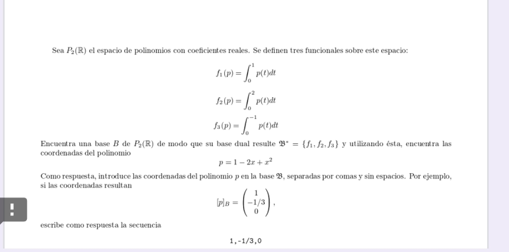 Sea P_2(R) el espacio de polinomios con coeficientes reales. Se definen tres funcionales sobre este espacio:
f_1(p)=∈t _0^(1p(t)dt
f_2)(p)=∈t _0^(2p(t)dt
f_3)(p)=∈t _0^((-1)p(t)dt
Encuentra una base B de P_2)(R) de modo que su base dual resulte 23^x= f_1, f_2,f_3 y utilizando ésta, encuentra las 
coordenadas del polinomio
p=1-2x+x^2
Como respuesta, introduce las coordenadas del polinomio p en la base B, separadas por comas y sin espacios. Por ejemplo, 
si las coordenadas resultan 
lp B=beginpmatrix 1 -1/3 0endpmatrix , 
escribe como respuesta la secuencia
1, -1/3,0