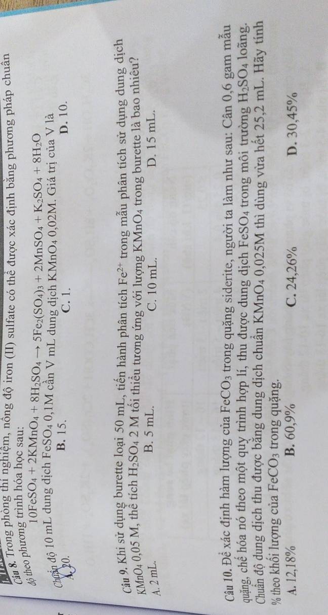 a
Câu 8. Trong phòng thí nghiệm, nồng độ iron (II) sulfate có thể được xác định bằng phương pháp chuân
độ theo phương trình hóa học sau:
Chẩn độ 10 mL dung dịch 10FeSO_4+2KMnO_4+8H_2SO_4to 5Fe_2(SO_4)_3+2MnSO_4+K_2SO_4+8H_2O FeSO_40,1N M cần V mL dung dịch KMn O_40,02M. Giá trị của V là
B. 15.
A. 20. C. 1. D. 10.
Câu 9. Khi sử dụng burette loại 50 mL, tiến hành phân tích Fe^(2+) trong mẫu phân tích sử dụng dung dịch
KMnO₄ 0,05 M, thể tích H_2SO_42M tối thiểu tương ứng với lượng KMnO_4 trong burette là bao nhiêu?
B. 5 mL.
A. 2 mL. C. 10 mL. D. 15 mL.
Câu 10. Để xác định hàm lượng của FeCO_3 trong quặng siderite, người ta làm như sau: Cân 0, 6 gam mẫu
quặng, chế hóa nó theo một quy trình hợp lí, thu được dung dịch Fe SO_4 trong môi trường H_2SO_4 loãng.
Chuẩn độ dung dịch thu được bằng dung dịch chuẩn KMnO4 0,025M thì dùng vừa hết 25,2 mL. Hãy tính
% theo khối lượng của FeCO_3 trong quặng.
A. 12, 18% B. 60, 9% C. 24, 26% D. 30, 45%