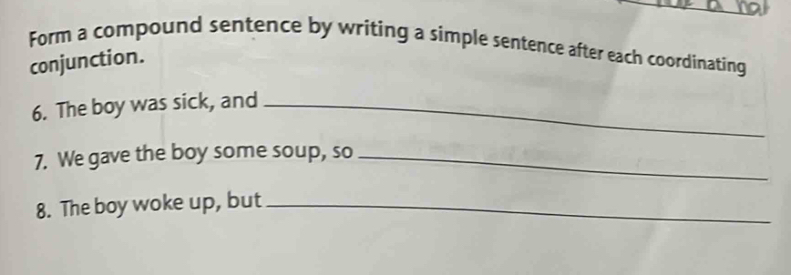 Form a compound sentence by writing a simple sentence after each coordinating 
conjunction. 
6. The boy was sick, and_ 
7. We gave the boy some soup, so_ 
8. The boy woke up, but_