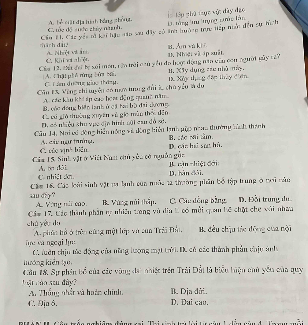 A. bề mặt địa hình bằng phẳng. lớp phủ thực vật dày đặc.
C. tốc độ nước chày nhanh. D. tổng lưu lượng nước lớn.
Câu 11. Các yếu tố khí hậu nào sau đây có ảnh hưởng trực tiếp nhất đến sự hình
thành đất? B. Âm và khí.
A. Nhiệt và ẩm.
C. Khí và nhiệt. D. Nhiệt và áp suất.
Câu 12. Đất đai bị xói mòn, rửa trôi chủ yếu do hoạt động nào của con người gây ra?
A. Chặt phá rừng bừa bãi. B. Xây dựng các nhà máy.
C. Làm đường giao thông. D. Xây dựng đập thủy điện.
Câu 13. Vùng chí tuyến có mưa tương đối ít, chủ yếu là do
A. các khu khí áp cao hoạt động quanh năm.
B. các dòng biển lạnh ở cả hai bờ đại dương.
C. có gió thường xuyên và gió mùa thổi đến.
D. có nhiều khu vực địa hình núi cao đồ sộ.
Câu 14. Nơi có dòng biển nóng và dòng biển lạnh gặp nhau thường hình thành
A. các ngư trường. B. các bãi tắm.
C. các vịnh biển. D. các bãi san hô.
Câu 15. Sinh vật ở Việt Nam chủ yếu có nguồn gốc
A. ôn đới. B. cận nhiệt đới.
C. nhiệt đới. D. hàn đới.
Câu 16. Các loài sinh vật ưa lạnh của nước ta thường phân bố tập trung ở nơi nào
sau đây?
A. Vùng núi cao. B. Vùng núi thấp. C. Các đồng bằng. D. Đồi trung du.
Câu 17. Các thành phần tự nhiên trong vỏ địa lí có mối quan hệ chặt chẽ với nhau
chủ yếu do
A. phân bố ở trên cùng một lớp vỏ của Trái Đất. B. đều chịu tác động của nội
lực và ngoại lực.
C. luôn chịu tác động của năng lượng mặt trời. D. có các thành phần chịu ảnh
hưởng kiến tạo.
Câu 18. Sự phân bố của các vòng đai nhiệt trên Trái Đất là biểu hiện chủ yếu của quy
luật nào sau đây?
A. Thống nhất và hoàn chỉnh. B. Địa đới.
C. Địa ô. D. Đai cao.
Puần ul Cân      sai Thí sinh trả lời từ câu 1 đến câu 4. Trong mỗi