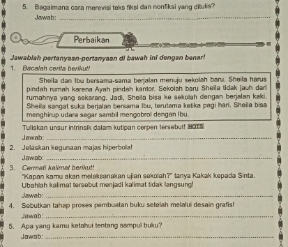 Bagaimana cara merevisi teks fiksi dan nonfiksi yang ditulis? 
Jawab:_ 
Perbaikan 
Jawablah pertanyaan-pertanyaan di bawah ini dengan benar! 
1. Bacalah cerita berikut! 
Sheila dan Ibu bersama-sama berjalan menuju sekolah baru. Sheila harus 
pindah rumah karena Ayah pindah kantor. Sekolah baru Sheila tidak jauh dari 
rumahnya yang sekarang. Jadi, Sheila bisa ke sekolah dengan berjalan kaki, 
Sheila sangat suka berjalan bersama Ibu, terutama ketika pagi hari. Sheila bisa 
menghirup udara segar sambil mengobrol dengan Ibu. 
Tuliskan unsur intrinsik dalam kutipan cerpen tersebut! HOTS 
Jawab:_ 
2. Jelaskan kegunaan majas hiperbola! 
Jawab:_ 
3. Cermati kalimat berikut! 
"Kapan kamu akan melaksanakan ujian sekolah?" tanya Kakak kepada Sinta. 
Ubahlah kalimat tersebut menjadi kalimat tidak langsung! 
Jawab:_ 
4. Sebutkan tahap proses pembuatan buku setelah melalui desain grafis! 
Jawab:_ 
5. Apa yang kamu ketahui tentang sampul buku? 
Jawab:_