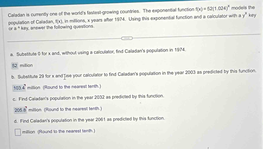 Caladan is currently one of the world's fastest-growing countries. The exponential function f(x)=52(1.024)^x models the 
population of Caladan, f(x) , in millions, x years after 1974. Using this exponential function and a calculator with a y^x key 
or a^(wedge) key, answer the following questions. 
a. Substitute 0 for x and, without using a calculator, find Caladan's population in 1974.
52 million
b. Substitute 29 for x and use your calculator to find Caladan's population in the year 2003 as predicted by this function.
103.4 million (Round to the nearest tenth.) 
c. Find Caladan's population in the year 2032 as predicted by this function.
205.8 million (Round to the nearest tenth.) 
d. Find Caladan's population in the year 2061 as predicted by this function. 
million (Round to the nearest tenth.)