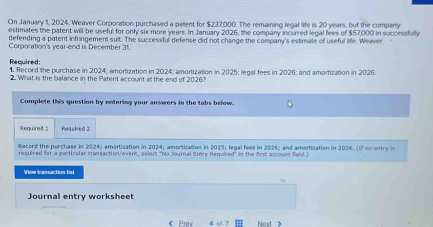 On January 1, 2024, Weaver Corporation purchased a patent for $237,000. The remaining legal life is 20 years, but the company 
estimates the patent will be useful for only six more years. In January 2026, the company incurred legal fees of $57,000 in successfully 
defending a patent infringement suit. The successful defense did not change the company's estimate of useful life. Weaver 
Corporation's year -end is December 31. 
Required: 
1. Record the purchase in 2024; amortization in 2024; amortization in 2025; legal fees in 2026; and amortization in 2026. 
2. What is the balance in the Patent account at the end of 2026? 
Complete this question by entering your answers in the tabs below. 
Required 1 Required 2 
Record the purchase in 2024; amortization in 2024; amortization in 2025; legal fees in 2026; and amortization in 2026. (If no entry is 
required for a particular transaction/event, select "No Journal Entry Required" in the first account field.) 
View transaction list 
Journal entry worksheet 
Prev 4 of . 7 Next