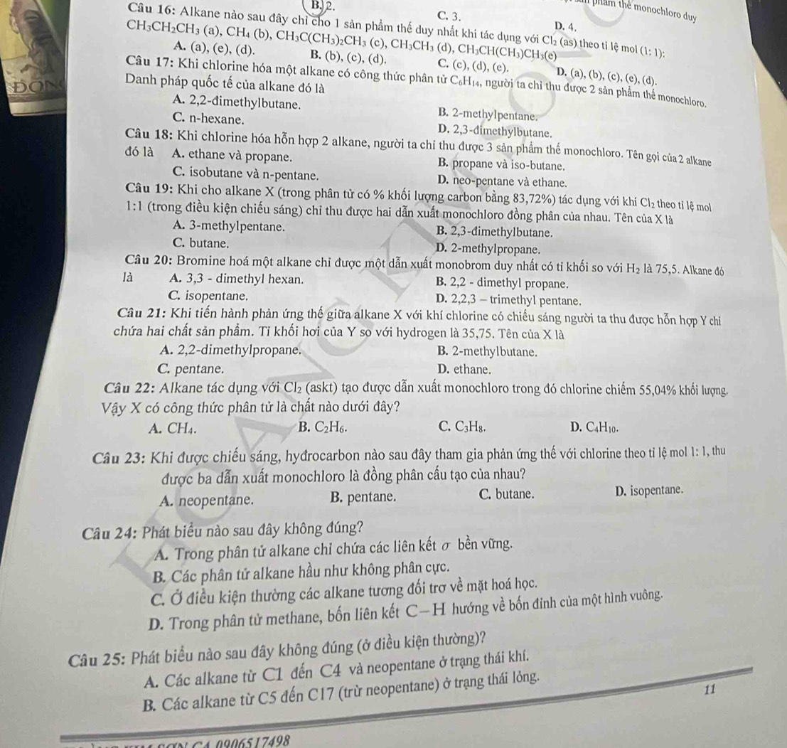 Dam phẩm thể monochloro duy
B. 2. C. 3. D. 4.
Câu 16: Alkane nào sau đây chỉ cho 1 sản phẩm thế duy nhất khi tác dụng với Cl_2(as) theo ti lệ mol (1:1):
(d),CH_3CH(CH_3)CH_3(e)
CH_3CH_2CH_3(a),CH_4(b),CH_3C(CH_3)_2CH_3(c),CH_3CH_3 A. (a) (e),(d) B. (b), (c), (d). C. (c), (d), (e). D. (a), (b), (c), (e), (d).
Câu 17: Khi chlorine hóa một alkane có công thức phân tử C₆H₁₄, người ta chỉ thu được 2 sản phẩm thể monochloro.
ĐON Danh pháp quốc tế của alkane đó là
A. 2,2-đimethylbutane. B. 2-methylpentane.
C. n-hexane. D. 2,3-dimethylbutane.
Câu 18: Khi chlorine hóa hỗn hợp 2 alkane, người ta chỉ thu được 3 sản phẩm thế monochloro. Tên gọi của 2 alkane
dó là A. ethane và propane. B. propane và iso-butane.
C. isobutane và n-pentane. D. neo-pentane và ethane.
Câu 19: Khi cho alkane X (trong phân tử có % khối lượng carbon bằng 83,72%) tác dụng với khí Cl_2 theo tỉ lệ mol
1:1 (trong điều kiện chiếu sáng) chỉ thu được hai dẫn xuất monochloro đồng phân của nhau. Tên của X là
A. 3-methylpentane. B. 2,3-dimethylbutane.
C. butane. D. 2-methylpropane.
Câu 20: Bromine hoá một alkane chỉ được một dẫn xuất monobrom duy nhất có tỉ khối so với H_2 là 75,5. Alkane đó
là A. 3,3 - dimethyl hexan. B. 2,2 - dimethyl propane.
C. isopentane. D. 2,2,3 - trimethyl pentane.
Câu 21: Khi tiến hành phản ứng thế giữa alkane X với khí chlorine có chiếu sáng người ta thu được hỗn hợp Y chi
chứa hai chất sản phẩm. Tỉ khối hơi của Y so với hydrogen là 35,75. Tên của X là
A. 2,2-dimethylpropane. B. 2-methylbutane.
C. pentane. D. ethane.
Câu 22: Alkane tác dụng với Cl₂ (askt) tạo được dẫn xuất monochloro trong đó chlorine chiếm 55,04% khổi lượng.
Vậy X có công thức phân tử là chất nào dưới đây?
A. CH₄. B. C H_6 C. C₃H₈. D. C4H10.
Câu 23: Khi được chiếu sáng, hyđrocarbon nào sau đây tham gia phản ứng thế với chlorine theo tỉ lệ mol 1:1 , thu
được ba dẫn xuất monochloro là đồng phân cấu tạo của nhau?
A. neopentane. B. pentane. C. butane. D. isopentane.
Câu 24: Phát biểu nào sau đây không đúng?
A. Trong phân tử alkane chỉ chứa các liên kết σ bền vững.
B. Các phân tử alkane hầu như không phân cực.
C. Ở điều kiện thường các alkane tương đối trợ về mặt hoá học.
D. Trong phân tử methane, bốn liên kết C—H hướng về bốn đinh của một hình vuông.
Câu 25: Phát biểu nào sau đây không đúng (ở điều kiện thường)?
A. Các alkane từ C1 đến C4 và neopentane ở trạng thái khí.
11
B. Các alkane từ C5 đến C17 (trừ neopentane) ở trạng thái lỏng.
N CA 0906517498