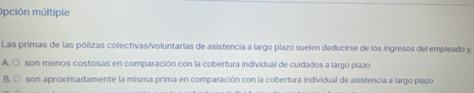 Opción múltiple
Las primas de las pólizas colectivas/voluntarias de asistencia a largo plazo suelen deducirse de los ingresos del empleado y.
A. ○ son menos costosas en comparación con la cobertura individual de cuidados a largo plazo
B. ○ son aproximadamente la misma prima en comparación con la cobertura individual de asistencia a largo plazo