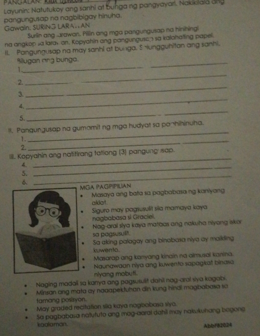 PANGALAN: 
Layunin: Natutukoy ang sanhi at bunga ng pangyayari. Nakikiala ang
pangungusap na nagbibigay hinuha.
Gawain; SURING LARA. AN
Surlin ang arawan. Pillin ang mga pangungusap na hinihingi
na angkop sa laravan. Kopyahin ang pangunguscp sa kalahating papel.
Il. Pangungusap na may sanhi at bunga. Sungguhitan ang sanhi.
Bilugan ang bunga.
_
_1
2._
_
3.
_
_
4.
5.
_
_
II. Pangungusap na gumamit ng mga hudyat sa paphihinuha.
1._
2.
III. Kopyahin ang natitirang tationg (3) pangung sap.
4.
_
5.
_
6.
_
GA PAGPIPILIAN
Masaya ang bata sa pagbabasa ng kaniyang
akiat.
Siguro may pagsusulit sila mamaya kaya
nagbabasa si Graciel.
Nag-aral siya kaya mataas ang nakuha niyang iskor
sa pagsusulit.
Sa aking palagay ang binabasa niya ay maikling
kuwento.
Masarap ang kanyang kinain na almusal kanina.
Naunawaan niya ang kuwento sapagkat binasa
niyang mabuti.
Naging madali sa kanya ang pagsusulit dahil nag-aral siya kagabi.
Minsan ang mata ay naaapektuhan din kung hindl magbabasa sa
famang posisyon.
May graded recitation sila kaya nagbabasa siya.
Sa pagbabasa natututo ang mag-aaral dahil may nakukuhang bagong
kaalaman.
Abb/82024