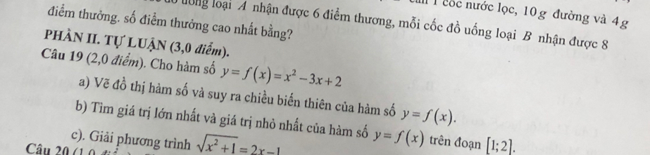 cốc nước lọc, 10g đường và 4g
điểm thưởng. số điểm thưởng cao nhất bằng? 
T0 long loại:A nhận được 6 điểm thương, mỗi cốc đồ uống loại B nhận được 8
PHÀN II. Tự LUẠN (3,0 điểm). 
Câu 19 (2,0 điểm). Cho hàm số y=f(x)=x^2-3x+2
a) Vẽ đồ thị hàm số và suy ra chiều biến thiên của hàm số y=f(x). 
b) Tìm giá trị lớn nhất và giá trị nhỏ nhất của hàm số y=f(x)
c). Giải phương trình sqrt(x^2+1)=2x-1 trên đoạn [1;2]. 
Câu 20