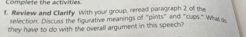 Complete the activities. 
1. Review and Clarify With your group, reread paragraph 2 of the 
selection. Discuss the figurative meanings of “pints” and “cups.” What do 
they have to do with the overall argument in this speech?