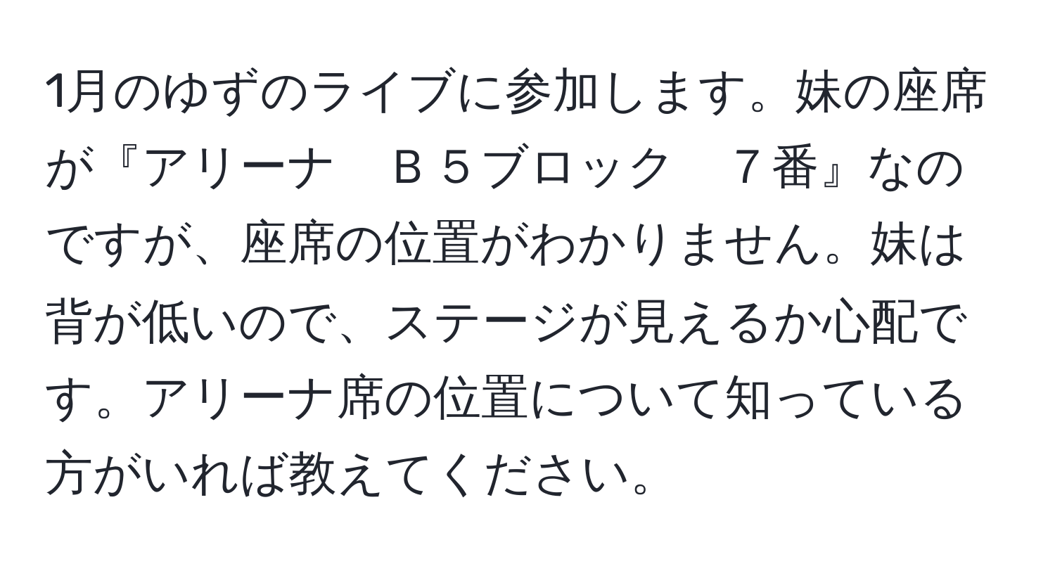 1月のゆずのライブに参加します。妹の座席が『アリーナ　Ｂ５ブロック　７番』なのですが、座席の位置がわかりません。妹は背が低いので、ステージが見えるか心配です。アリーナ席の位置について知っている方がいれば教えてください。