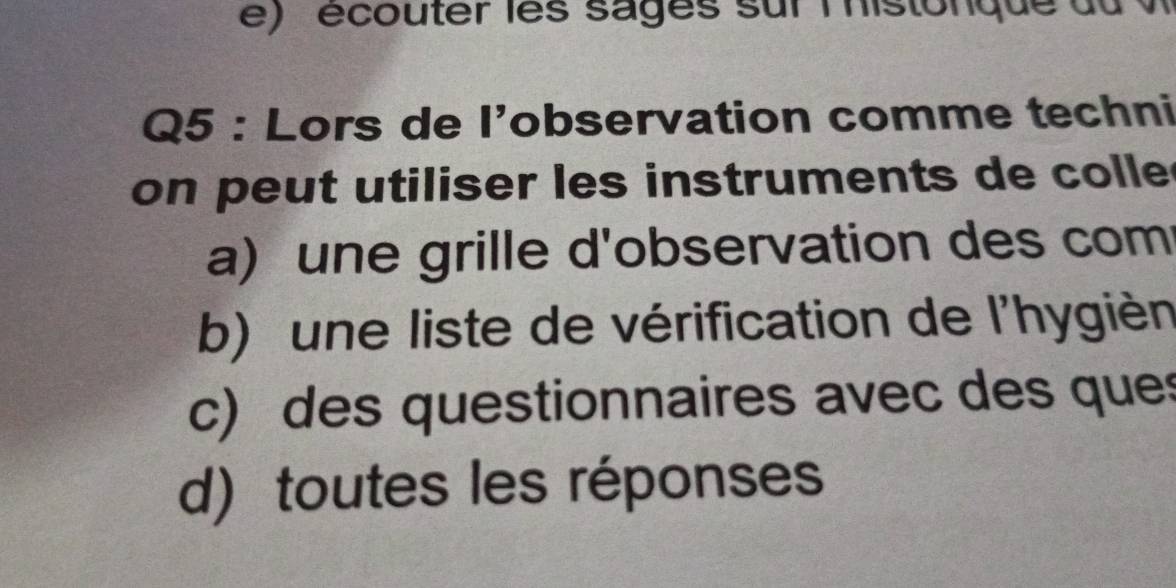 écouter les sages sur lhistonque du v
Q5 : Lors de l’observation comme techni
on peut utiliser les instruments de colle
a) une grille d'observation des com
b) une liste de vérification de l'hygièn
c) des questionnaires avec des ques
d) toutes les réponses