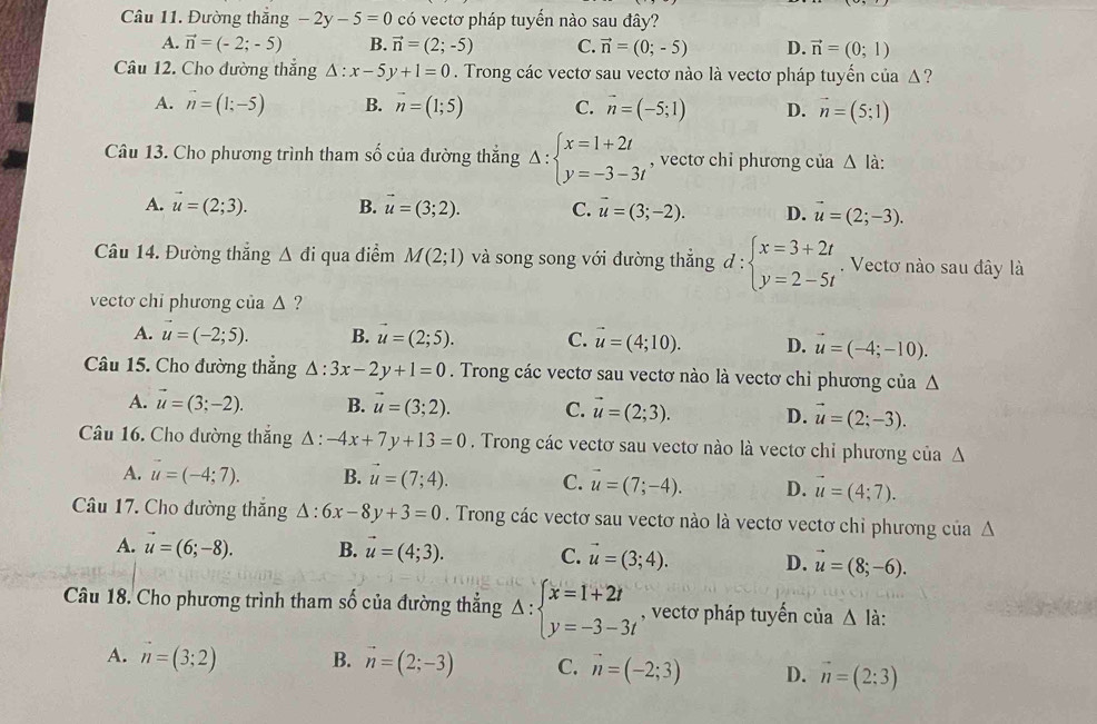 Đường thắng -2y-5=0 có vectơ pháp tuyến nào sau đây?
A. vector n=(-2;-5) B. vector n=(2;-5) C. vector n=(0;-5) D. vector n=(0;1)
Câu 12. Cho đường thắng △ :x-5y+1=0. Trong các vectơ sau vectơ nào là vectơ pháp tuyến của Δ ?
A. vector n=(1;-5) B. vector n=(1;5) C. vector n=(-5;1) D. vector n=(5;1)
Câu 13. Cho phương trình tham số của đường thắng Delta :beginarrayl x=1+2t y=-3-3tendarray. , vectơ chỉ phương của △ I à:
A. vector u=(2;3). B. vector u=(3;2). C. vector u=(3;-2). D. vector u=(2;-3).
Câu 14. Đường thắng △ di qua điểm M(2;1) và song song với đường thẳng đ : beginarrayl x=3+2t y=2-5tendarray.. Vectơ nào sau đây là
vecto chi phương của △ ?
A. vector u=(-2;5). B. vector u=(2;5). C. vector u=(4;10). D. vector u=(-4;-10).
Câu 15. Cho đường thẳng △ :3x-2y+1=0. Trong các vectơ sau vectơ nào là vectơ chỉ phương của Δ
A. vector u=(3;-2). B. vector u=(3;2). C. vector u=(2;3). D. vector u=(2;-3).
Câu 16. Cho đường thắng △ :-4x+7y+13=0. Trong các vectơ sau vectơ nào là vectơ chỉ phương của Δ
A. u=(-4;7). B. vector u=(7;4). C. u=(7;-4). D. vector u=(4;7).
Câu 17. Cho đường thắng △ :6x-8y+3=0. Trong các vectơ sau vectơ nào là vectơ vectơ chỉ phương của Δ
A. vector u=(6;-8). B. vector u=(4;3). C. vector u=(3;4). D. vector u=(8;-6).
Câu 18. Cho phương trình tham số của đường thẳng △ :beginarrayl x=1+2t y=-3-3tendarray. , vectơ pháp tuyển của △ la
A. vector n=(3;2) B. vector n=(2;-3) C. vector n=(-2;3) D. vector n=(2:3)