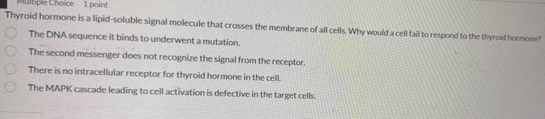 Thyroid hormone is a lipid-soluble signal molecule that crosses the membrane of all cells. Why would a cell fail to respond to the thyroid hormone?
The DNA sequence it binds to underwent a mutation.
The second messenger does not recognize the signal from the receptor.
There is no intracellular receptor for thyroid hormone in the cell.
The MAPK cascade leading to cell activation is defective in the target cells.