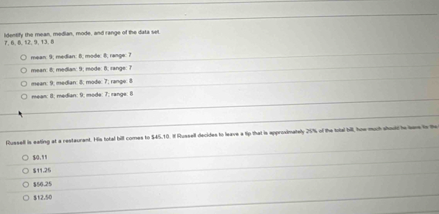 Identify the mean, median, mode, and range of the data set.
7, 6, 8, 12, 9, 13, 8
mean: 9; median: 8; mode: 8; range: 7
mean: 8; median: 9; mode: 8; range: 7
mean: 9; median: 8; mode: 7; range: 8
mean: 8; median: 9; mode: 7; range: 8
Russell is eating at a restaurant. His total bill comes to $45.10. If Russell decides to leave a tip that is approximately 25% of the total bill, how much should te save is the
$0.11
$11.25
$56.25
$12.50