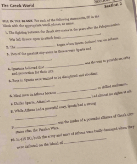 Sectio 
The Greek World 
Section 2 
FILL IN THE WLANK. For each of the following statements, f0 in the 
blank with the appropeiate word, phrase, or name. 
1. The fighting between the Greek ciry-states in the years after the Peloponnasian 
_. 
War lieft Greece open to attack froz 
2. The 
_ 
began when Sparta declased war on Athens. 
3. Two of the greatest citystates in Grocese were Sparta and 
_. 
was the way to provide security. 
4. Spartans believed that 
_ 
and protection for their city. 
$. Boys in Sparta were trained to be disciplined and obedient 
_ 
_ 
or skiled crafsme 
had almost no rights at all. 
6. Most man in Atheas became 
7. Unlike Sparta, Atherian 
_ 
8. While Atheas had a powerful navy, Sparta had a strong 
9._ _was the leader of a powerfol alliance of Greek city- 
states afte: the Pessian Wira 
10. In 415 BC, both the army and navy of Athena were badly damaged when they 
were defeated on the island of