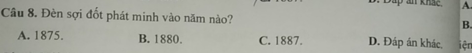 Dáp an khác, A.
Câu 8. Đèn sợi đốt phát minh vào năm nào?
B.
A. 1875. B. 1880. C. 1887. D. Đáp án khác. iện