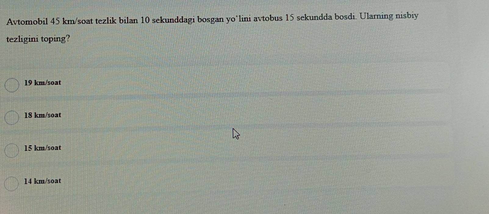 Avtomobil 45 km /soat tezlik bilan 10 sekunddagi bosgan yo‘lini avtobus 15 sekundda bosdi. Ularning nisbiy
tezligini toping?
19 km/soat
18 km/soat
15 km/soat
14 km/soat