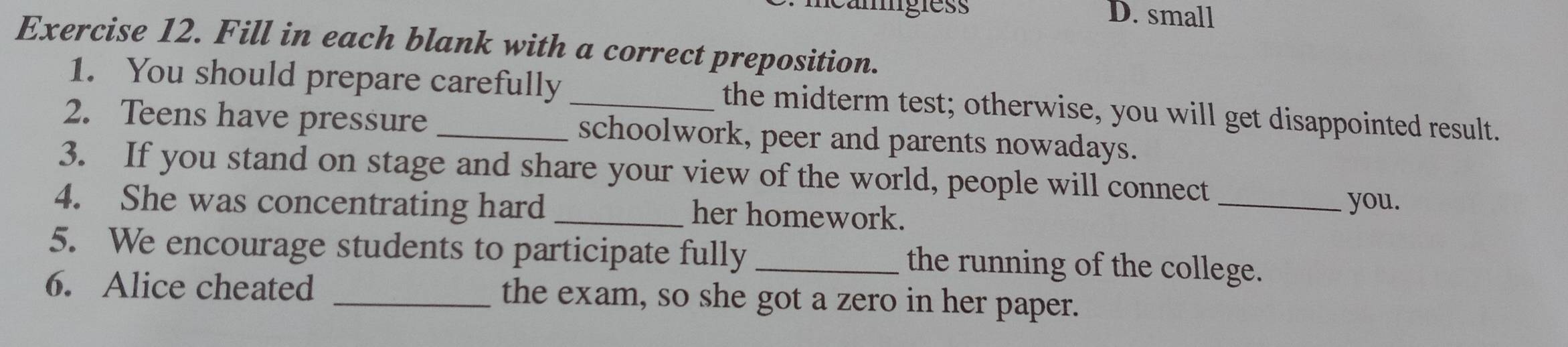 camgões D. small
Exercise 12. Fill in each blank with a correct preposition.
1. You should prepare carefully the midterm test; otherwise, you will get disappointed result.
2. Teens have pressure __schoolwork, peer and parents nowadays.
3. If you stand on stage and share your view of the world, people will connect
4. She was concentrating hard _her homework. _you.
5. We encourage students to participate fully _the running of the college.
6. Alice cheated _the exam, so she got a zero in her paper.