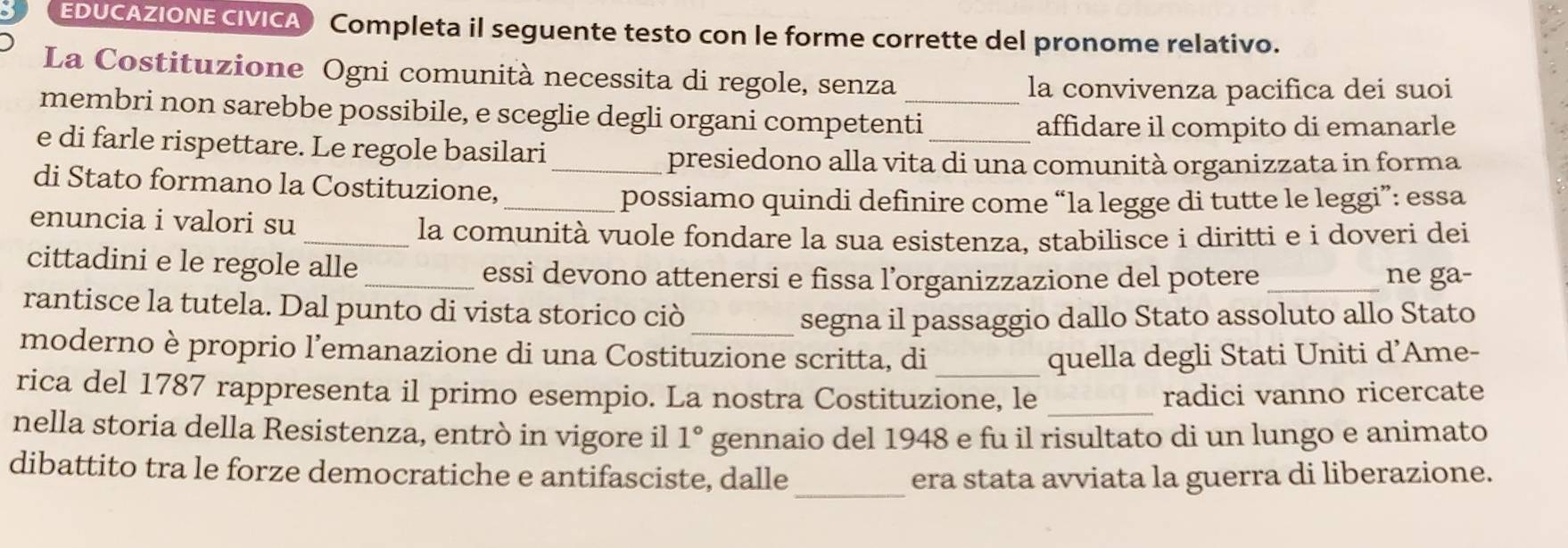 EDUCAZIONE CIVICA) Completa il seguente testo con le forme corrette del pronome relativo. 
La Costituzione Ogni comunità necessita di regole, senza 
la convivenza pacifica dei suoi 
membri non sarebbe possibile, e sceglie degli organi competenti_ 
affidare il compito di emanarle 
e di farle rispettare. Le regole basilari 
_presiedono alla vita di una comunità organizzata in forma 
di Stato formano la Costituzione, 
_possiamo quindi definire come “la legge di tutte le leggi”: essa 
enuncia i valori su 
_la comunità vuole fondare la sua esistenza, stabilisce i diritti e i doveri dei 
cittadini e le regole alle 
_essi devono attenersi e fissa l’organizzazione del potere _ne ga- 
rantisce la tutela. Dal punto di vista storico ciò_ 
segna il passaggio dallo Stato assoluto allo Stato 
moderno è proprio l’emanazione di una Costituzione scritta, di quella degli Stati Uniti d’Ame- 
rica del 1787 rappresenta il primo esempio. La nostra Costituzione, le _radici vanno ricercate 
nella storia della Resistenza, entrò in vigore il 1° gennaio del 1948 e fu il risultato di un lungo e animato 
dibattito tra le forze democratiche e antifasciste, dalle_ era stata avviata la guerra di liberazione.