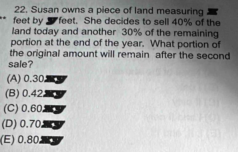 Susan owns a piece of land measuring
feet by S feet. She decides to sell 40% of the
land today and another 30% of the remaining
portion at the end of the year. What portion of
the original amount will remain after the second
sale?
(A) 0.30
(B) 0.42
(C) 0.60
(D) 0.70
(E) 0.80