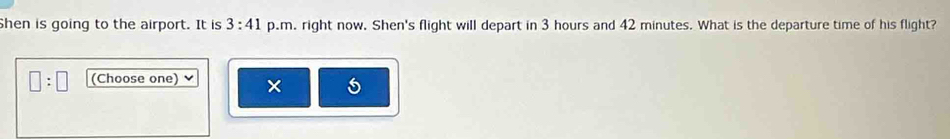 Shen is going to the airport. It is 3:41 p.m. right now. Shen's flight will depart in 3 hours and 42 minutes. What is the departure time of his flight?
□ :□ (Choose one) ×