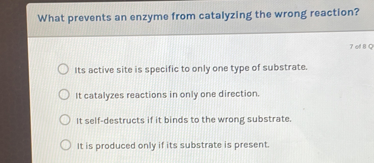 What prevents an enzyme from catalyzing the wrong reaction?
7 of 8 Q
Its active site is specific to only one type of substrate.
It catalyzes reactions in only one direction.
It self-destructs if it binds to the wrong substrate.
It is produced only if its substrate is present.