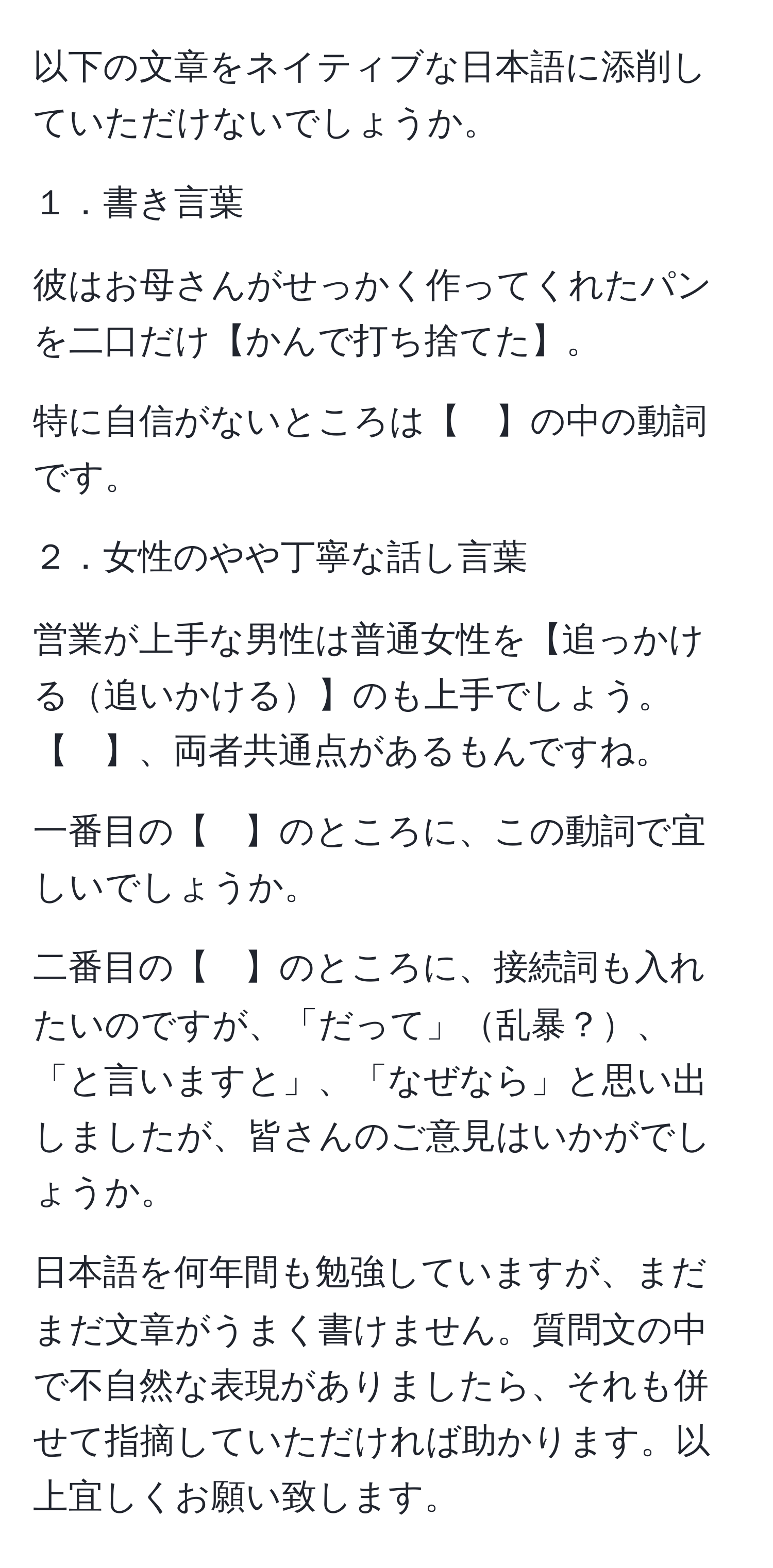 以下の文章をネイティブな日本語に添削していただけないでしょうか。

１．書き言葉

彼はお母さんがせっかく作ってくれたパンを二口だけ【かんで打ち捨てた】。

特に自信がないところは【　】の中の動詞です。

２．女性のやや丁寧な話し言葉

営業が上手な男性は普通女性を【追っかける追いかける】のも上手でしょう。【　】、両者共通点があるもんですね。

一番目の【　】のところに、この動詞で宜しいでしょうか。

二番目の【　】のところに、接続詞も入れたいのですが、「だって」乱暴？、「と言いますと」、「なぜなら」と思い出しましたが、皆さんのご意見はいかがでしょうか。

日本語を何年間も勉強していますが、まだまだ文章がうまく書けません。質問文の中で不自然な表現がありましたら、それも併せて指摘していただければ助かります。以上宜しくお願い致します。