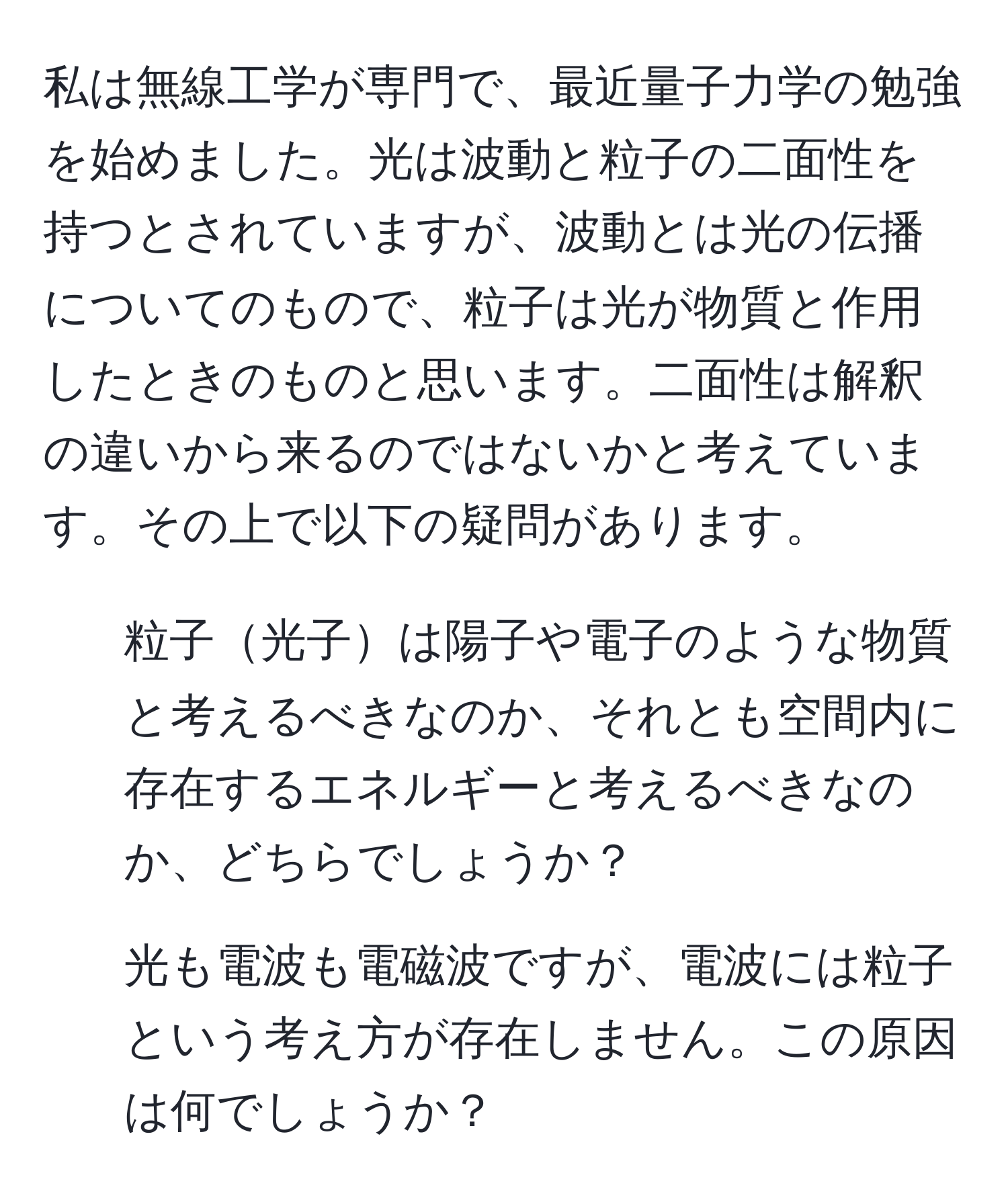 私は無線工学が専門で、最近量子力学の勉強を始めました。光は波動と粒子の二面性を持つとされていますが、波動とは光の伝播についてのもので、粒子は光が物質と作用したときのものと思います。二面性は解釈の違いから来るのではないかと考えています。その上で以下の疑問があります。  
1. 粒子光子は陽子や電子のような物質と考えるべきなのか、それとも空間内に存在するエネルギーと考えるべきなのか、どちらでしょうか？  
2. 光も電波も電磁波ですが、電波には粒子という考え方が存在しません。この原因は何でしょうか？