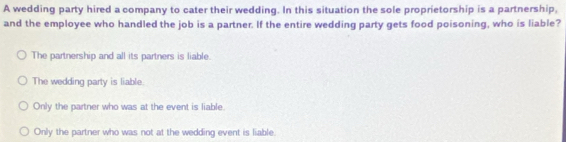 A wedding party hired a company to cater their wedding. In this situation the sole proprietorship is a partnership,
and the employee who handled the job is a partner. If the entire wedding party gets food poisoning, who is liable?
The partnership and all its partners is liable
The wedding party is liable.
Only the partner who was at the event is liable.
Only the partner who was not at the wedding event is liable.