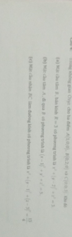 au 4. T rong không gian Oxyz cho ba điểm A(1;0;0), B(0;2;0) và C(0,0,3) Khi đó
(a) Mật cầu tâm B, bán kính R=3 có phương trình là x^2+(y-2)^2+z^2=3.
(b) Mặt cầu tâm A, đi qua B có phương trình là (x-1)^2+y^2+z^2=5.
[c] Mặt cầu nhận BC làm đường kính cổ phương trình là x^2+(y-1)^2+(z-3)^2= 13/4 