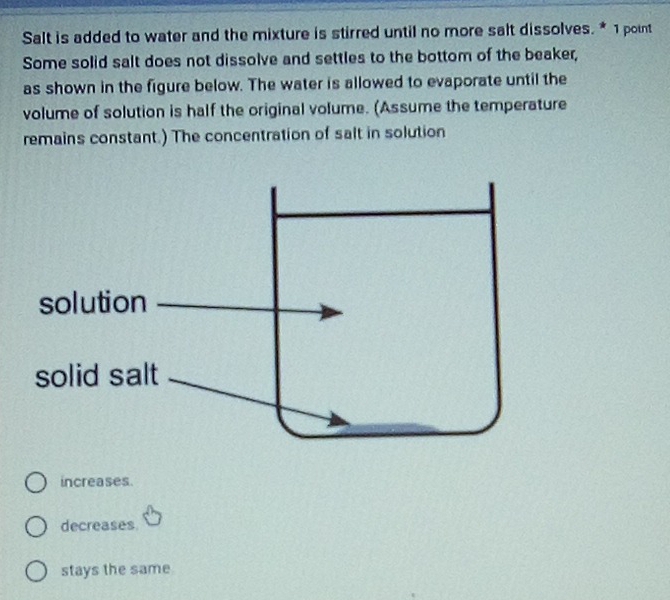 Salt is added to water and the mixture is stirred until no more salt dissolves. * 1 point
Some solid salt does not dissolve and settles to the bottom of the beaker,
as shown in the figure below. The water is allowed to evaporate until the
volume of solution is half the original volume. (Assume the temperature
remains constant.) The concentration of salt in solution
increases.
decreases
stays the same