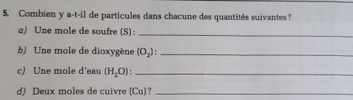 Combien y a-t-il de particules dans chacune des quantités suivantes? 
a) Une mole de soufre (S):_ 
b) Une mole de dioxygène (O_2) : _ 
c) Une mole d’eau (H_2O) _ 
d) Deux moles de cuivre (Cu)?_