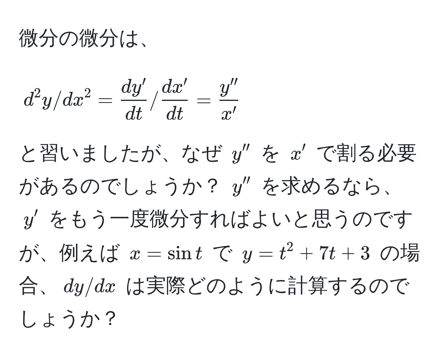 微分の微分は、  
$$d^(2y/dx^2 = fracdy')dt /  dx'/dt  =  y''/x' $$  
と習いましたが、なぜ $y''$ を $x'$ で割る必要があるのでしょうか？ $y''$ を求めるなら、$y'$ をもう一度微分すればよいと思うのですが、例えば $x = sin t$ で $y = t^2 + 7t + 3$ の場合、$dy/dx$ は実際どのように計算するのでしょうか？