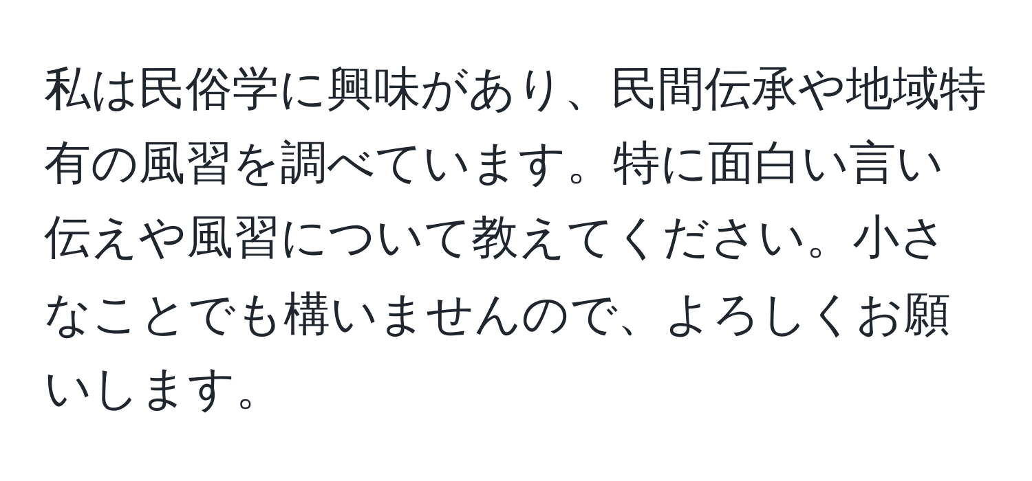 私は民俗学に興味があり、民間伝承や地域特有の風習を調べています。特に面白い言い伝えや風習について教えてください。小さなことでも構いませんので、よろしくお願いします。