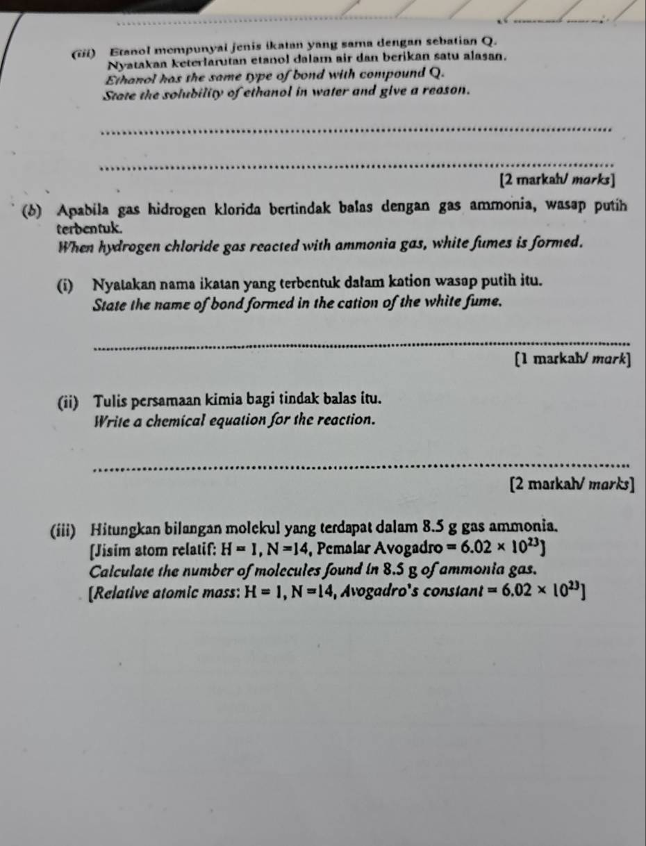 (iii) Etanol mempunyal jenis ikatan yang sama dengan sebatian Q. 
Nyatakan keterlarutan etanol dalam air dan berikan satu alasan. 
Ethanol has the same type of bond with compound Q. 
State the solubility of ethanol in water and give a reason. 
_ 
_ 
[2 markah/ morks] 
(b) Apabila gas hidrogen klorida bertindak balas dengan gas ammonia, wasap putih 
terbentuk. 
When hydrogen chloride gas reacted with ammonia gas, white fumes is formed. 
(i) Nyatakan nama ikatan yang terbentuk dałam kation wasap putih itu. 
State the name of bond formed in the cation of the white fume. 
_ 
[1 markah/ mɑrk] 
(ii) Tulis persamaan kimia bagi tindak balas itu. 
Write a chemical equation for the reaction. 
_ 
[2 markah/ marks] 
(iii) Hitungkan bilangan molckul yang terdapat dalam 8.5 g gas ammonia. 
[Jisim atom relatif: H=I, N=14 , Pemalar Avogadro =6.02* 10^(23)]
Calculate the number of molecules found in 8.5 g of ammonia gas. 
[Relative atomic mass: H=1,N=14 , Avogadro's constant =6.02* [0^(23)]