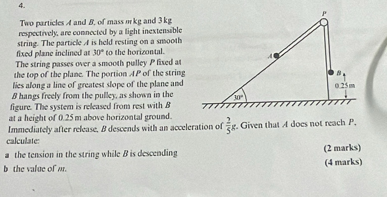 Two particles A and B. of mass m kg and 3 kg
respectively, are connected by a light inextensible
string. The particle A is held resting on a smooth
fixed plane inclined at 30° to the horizontal.
The string passes over a smooth pulley P fixed at
the top of the plane. The portion AP of the string
lies along a line of greatest slope of the plane and
B hangs freely from the pulley, as shown in the
figure. The system is released from rest with B
at a height of 0.25 m above horizontal ground.
Immediately after release, B descends with an acceleration of  2/5 g. Given that A does not reach P,
calculate:
a the tension in the string while B is descending (2 marks)
the value of m. (4 marks)