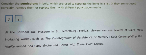 Consider the semicolons in bold, which are used to separate the items in a list. If they are not used 
correctly, remove them or replace them with different punctuation marks. 
At the Salvador Dalí Museum in St. Petersburg, Florida, viewers can see several of Dalí's most 
intriguing works, such as The Disintegration of Persistence of Memory; Gala Contemplating the 
Mediterranean Sea; and Enchanted Beach with Three Fluid Graces.