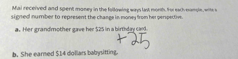 Mai received and spent money in the following ways last month. For each example, write a 
signed number to represent the change in money from her perspective. 
a. Her grandmother gave her $25 in a birthday card. 
b. She earned $14 dollars babysitting.