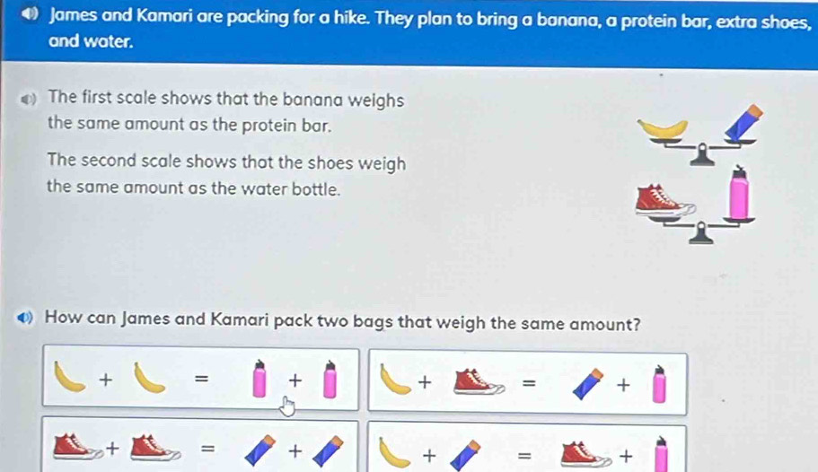 James and Kamari are packing for a hike. They plan to bring a banana, a protein bar, extra shoes,
and water.
The first scale shows that the banana weighs
the same amount as the protein bar.
The second scale shows that the shoes weigh
the same amount as the water bottle.
How can James and Kamari pack two bags that weigh the same amount?
□ +□ =□ +□ | □ +□ =□ +□
_ △ +_ △  =□ +□ +□ =□ +□