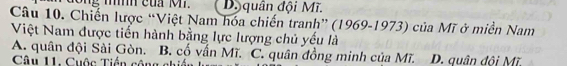 Dy quân đội Mĩ.
Câu 10. Chiến lược “Việt Nam hóa chiến tranh” (1969-1973) của Mĩ ở miền Nam
Việt Nam được tiến hành bằng lực lượng chủ yếu là
A. quân đội Sài Gòn. B. cố vấn Mĩ. C. quân đồng minh của Mĩ. D. quân đội Mĩ.
Câu 11. Cuộc Tiền cộng chiến