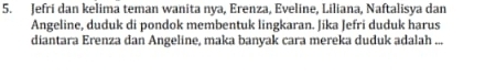 Jefri dan kelima teman wanita nya, Erenza, Eveline, Liliana, Naftalisya dan 
Angeline, duduk di pondok membentuk lingkaran. Jika Jefri duduk harus 
diantara Erenza dan Angeline, maka banyak cara mereka duduk adalah ...