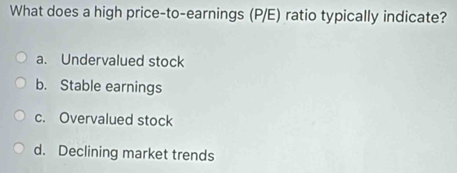 What does a high price-to-earnings (P/E) ratio typically indicate?
a. Undervalued stock
b. Stable earnings
c. Overvalued stock
d. Declining market trends