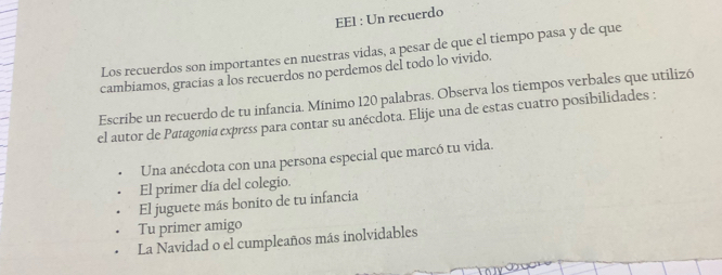 EEl : Un recuerdo 
Los recuerdos son importantes en nuestras vidas, a pesar de que el tiempo pasa y de que 
cambiamos, gracias a los recuerdos no perdemos deÍ todo lo vivido. 
Escribe un recuerdo de tu infancia. Mínimo 120 palabras. Observa los tiempos verbales que utilizó 
el autor de Patagonia express para contar su anécdota. Elije una de estas cuatro posibilidades : 
Una anécdota con una persona especial que marcó tu vida. 
El primer día del colegio. 
El juguete más bonito de tu infancia 
Tu primer amigo 
La Navidad o el cumpleaños más inolvidables