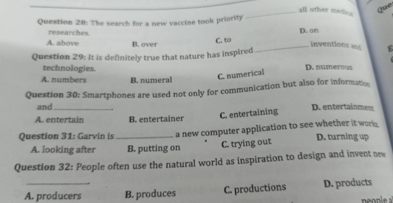 Que
_all other medical
Question 28: The search for a new vaccine took priority
researches. D. on
C. to
A. above B. over _inventions and 6
Question 29: It is definitely true that nature has inspired
technologies.
D. numerous
A. numbers B. numeral
C. numerical 
Question 30: Smartphones are used not only for communication but also for information
and_ D. entertainment
A. entertain B. entertainer
C. entertaining
a new computer application to see whether it works.
Question 31: Garvin is _D. turning up
A. looking after B. putting on
C. trying out
Question 32: People often use the natural world as inspiration to design and invent new
_
A. producers B. produces C. productions
D. products
people