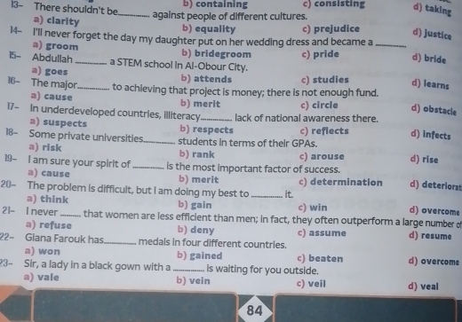 13- There shouldn't be_ b) containing c) consisting d) taking
against people of different cultures.
a) clarity
b) equality c) prejudice d) justice
14- I'll never forget the day my daughter put on her wedding dress and became a_
a) groom b) bridegroom c) pride d) bride
15- Abdullah _a STEM school in Al-Obour City.
a) goes b) attends c) studies d) learns
16- The major_ to achieving that project is money; there is not enough fund.
a) cause b) merit c) circle d) obstacle
17- In underdeveloped countries, illiteracy_ lack of national awareness there. d) infects
a) suspects b) respects
18- Some private universities_ students in terms of their GPAs. c) refiects d) rise
a) risk b) rank c) arouse
19- I am sure your spirit of _is the most important factor of success. d) deteriorat
a) cause b) merit c) determination
20- The problem is difficult, but I am doing my best to _it.
a) think b) gain c) win d) overcome
21- I never _that women are less efficient than men; in fact, they often outperform a large number o
a) refuse b) deny c) assume d) resume
22- Giana Farouk has _medals in four different countries.
a) won b) gained c) beaten d) overcome
23- Sir, a lady in a black gown with a_ is waiting for you outside.
a) vale b) vein c) veil d) veal
84