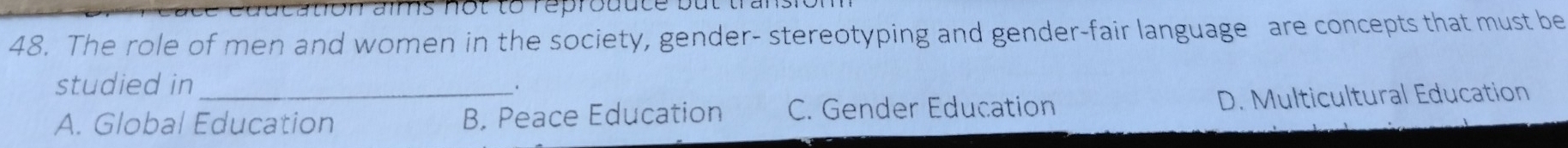 cation aïms not to reprouute but trans
48. The role of men and women in the society, gender- stereotyping and gender-fair language are concepts that must be
studied in
.
A. Global Education B. Peace Education C. Gender Education D. Multicultural Education