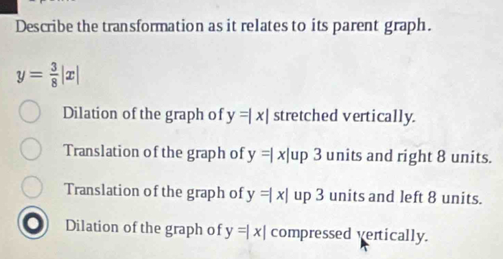 Describe the transformation as it relates to its parent graph.
y= 3/8 |x|
Dilation of the graph of y=|x| stretched vertically.
Translation of the graph of y=|x| up 3 units and right 8 units.
Translation of the graph of y=|x| up 3 units and left 8 units.
Dilation of the graph of y=|x| compressed vertically.