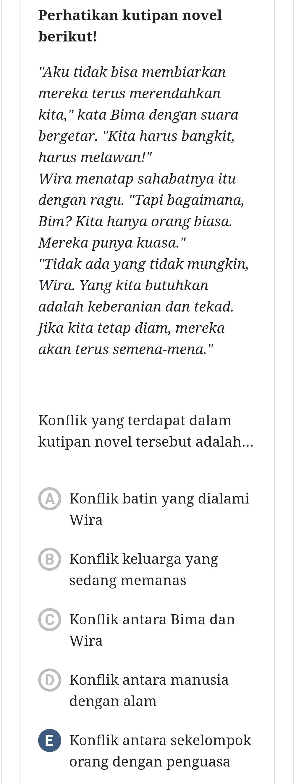 Perhatikan kutipan novel
berikut!
"Aku tidak bisa membiarkan
mereka terus merendahkan
kita," kata Bima dengan suara
bergetar. "Kita harus bangkit,
harus melawan!"
Wira menatap sahabatnya itu
dengan ragu. "Tapi bagaimana,
Bim? Kita hanya orang biasa.
Mereka punya kuasa."
"Tidak ada yang tidak mungkin,
Wira. Yang kita butuhkan
adalah keberanian dan tekad.
Jika kita tetap diam, mereka
akan terus semena-mena."
Konflik yang terdapat dalam
kutipan novel tersebut adalah...
A Konflik batin yang dialami
Wira
BKonflik keluarga yang
sedang memanas
Konflik antara Bima dan
Wira
D Konflik antara manusia
dengan alam
EKonflik antara sekelompok
orang dengan penguasa