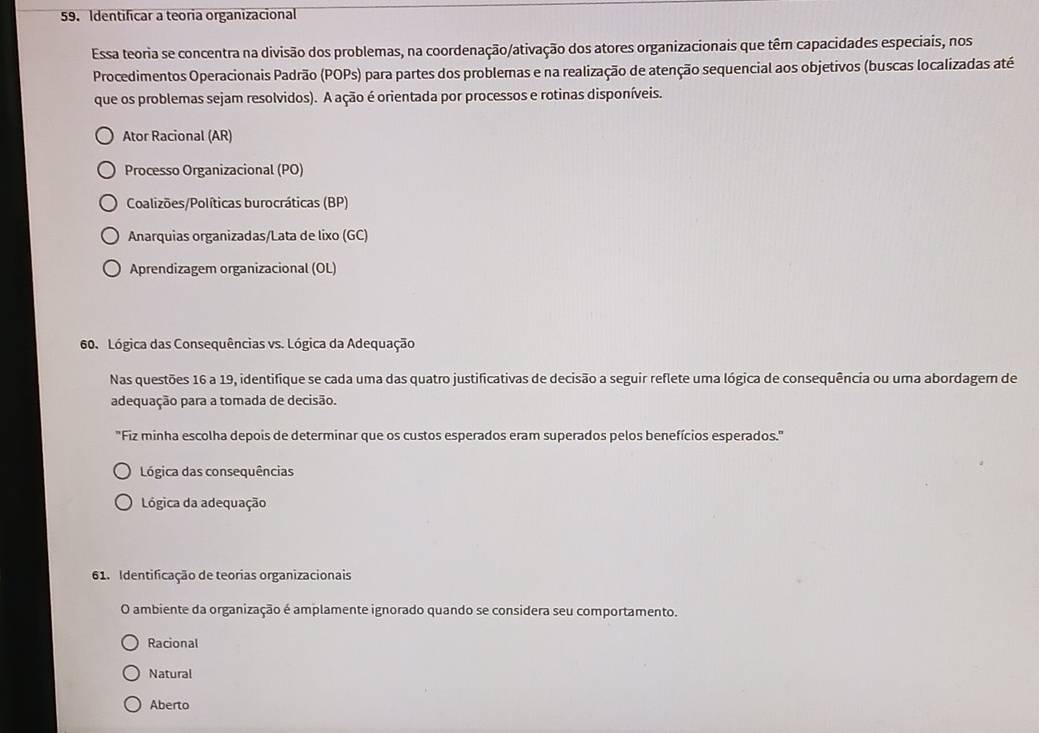 Identificar a teoria organizacional
Essa teoria se concentra na divisão dos problemas, na coordenação/ativação dos atores organizacionais que têm capacidades especiais, nos
Procedimentos Operacionais Padrão (POPs) para partes dos problemas e na realização de atenção sequencial aos objetivos (buscas localizadas até
que os problemas sejam resolvidos). A ação é orientada por processos e rotinas disponíveis.
Ator Racional (AR)
Processo Organizacional (PO)
Coalizões/Políticas burocráticas (BP)
Anarquias organizadas/Lata de lixo (GC)
Aprendizagem organizacional (OL)
60. Lógica das Consequências vs. Lógica da Adequação
Nas questões 16 a 19, identifique se cada uma das quatro justificativas de decisão a seguir reflete uma lógica de consequência ou uma abordagem de
adequação para a tomada de decisão.
"Fiz minha escolha depois de determinar que os custos esperados eram superados pelos benefícios esperados."
Lógica das consequências
Lógica da adequação
61. Identificação de teorias organizacionais
O ambiente da organização é amplamente ignorado quando se considera seu comportamento.
Racional
Natural
Aberto